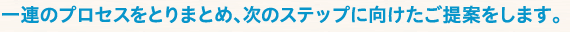 一連のプロセスをとりまとめ、次のステップに向けたご提案をします。