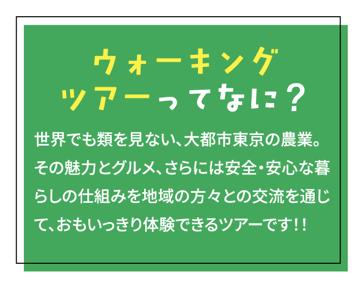 ウォーキングツアーってなに？ 世界でも類を見ない、大都市東京の農業。その魅力とグルメ、さらには安全・安心な暮らしの仕組みを地域の方々との交流を通じて、おもいっきり体験できるツアーです！！